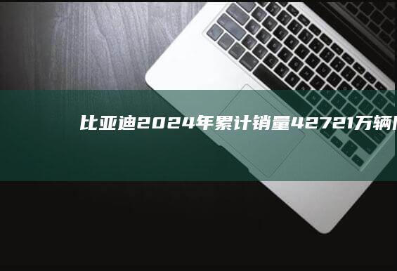 比亚迪2024年累计销量427.21万辆同比增长41.1%