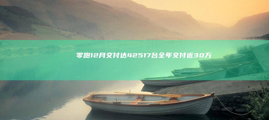 零跑12月交付达42517台全年交付近30万台|朱江|汽车