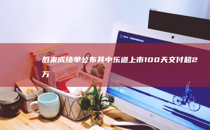 蔚来成绩单公布其中乐道上市100天交付超2万台|新车