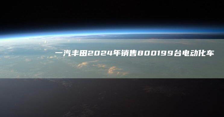 一汽丰田2024年销售800199台电动化车型同比增长36%|suv|轿车