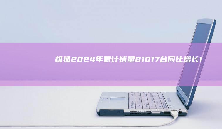 极狐2024年累计销量81017台同比增长169.91%|北汽新能源