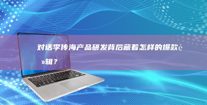 对话李传海：产品研发背后藏着怎样的爆款逻辑？|银河|汽车|吉利汽车|em