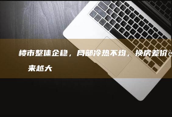 楼市整体企稳，局部冷热不均，换房差价越来越大，要继续等吗？|房主|存量房|房地产政策