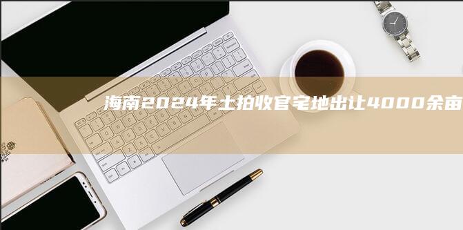 海南2024年土拍收官：宅地出让4000余亩，成交近300亿元，三亚第一|海南省|三亚市|工业用地|住宅用地|土地使用权