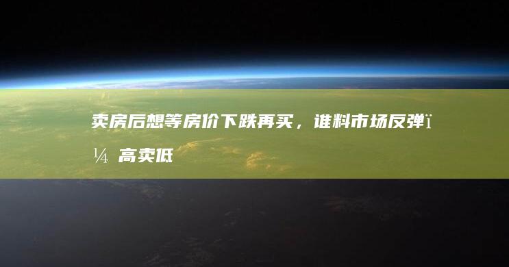 卖房后想等房价下跌再买，谁料市场反弹，高卖低买不成，租房住！|买房|换房|房主