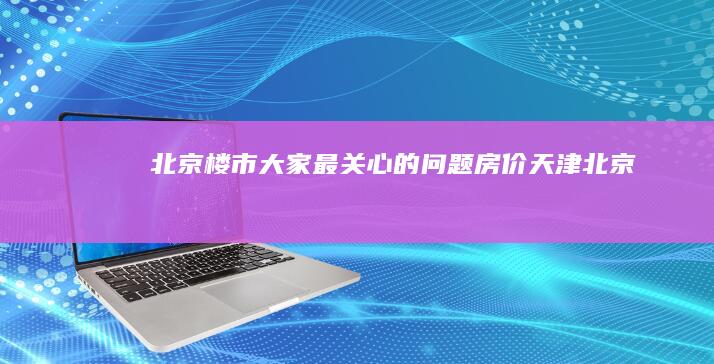 北京楼市：大家最关心的问题|房价|天津|北京市|一线城市|房地产政策