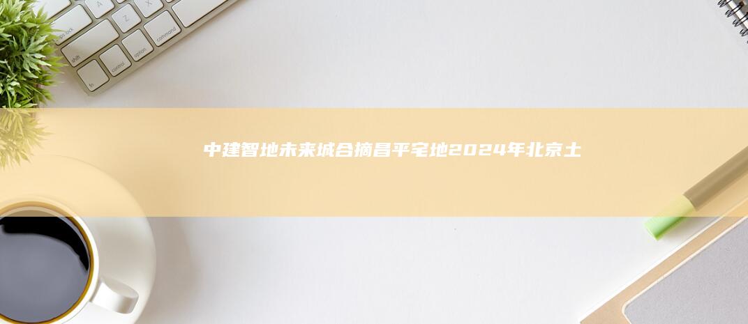 中建智地+未来城合摘昌平宅地2024年北京土拍收官！|朝阳|楼面价|北京市|住宅用地