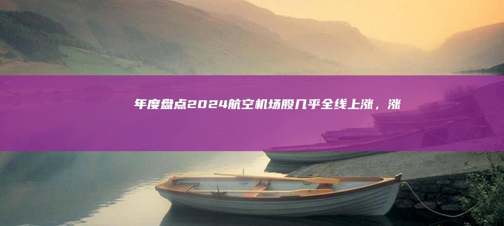 年度盘点｜2024航空机场股几乎全线上涨，涨最多的是这家|航空股|南方航空|春秋航空|深圳机场|旅客吞吐量