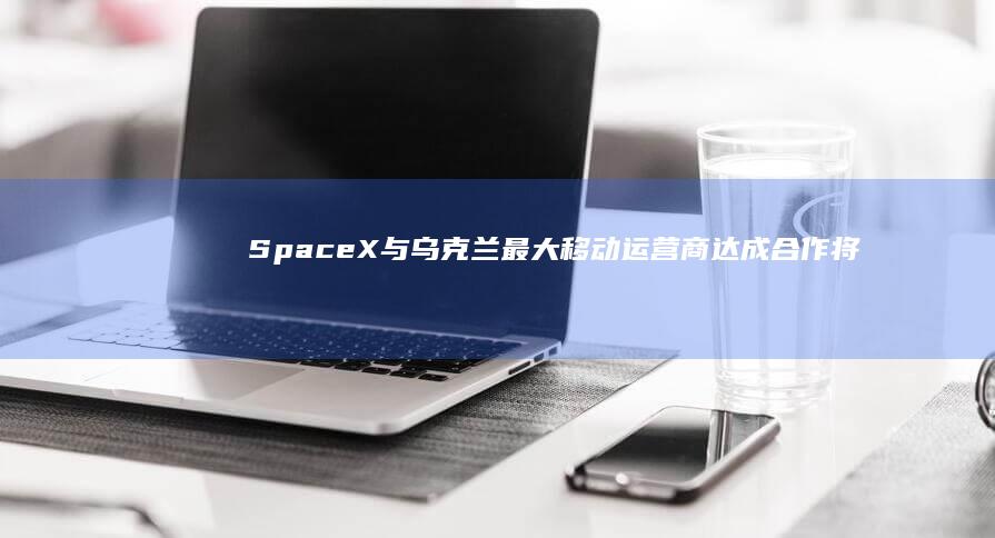 SpaceX与乌克兰最大移动运营商达成合作将推出卫星直连手机服务|spacex|埃隆_马斯克