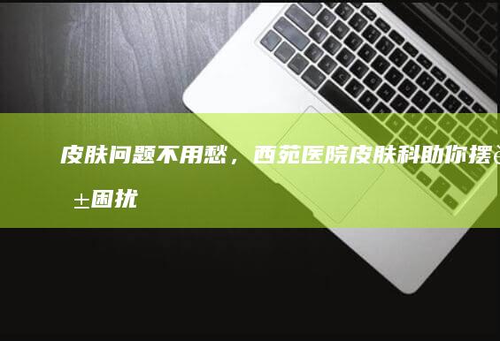 皮肤问题不用愁，西苑医院皮肤科助你摆脱困扰|皮肤病|痤疮|脱发|治疗