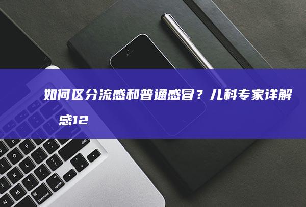 如何区分流感和普通感冒？儿科专家详解流感12个疑问|惊厥|疫苗|症状