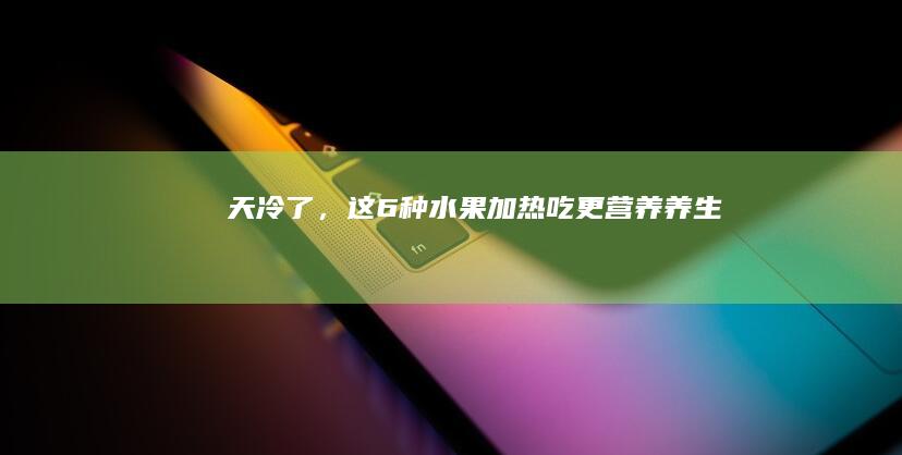 天冷了，这6种水果“加热吃”更营养！|养生