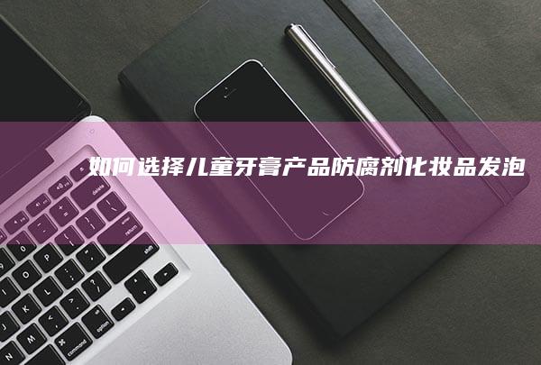 如何选择儿童牙膏产品|防腐剂|化妆品|发泡剂|外包装